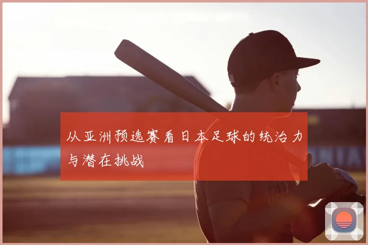 从亚洲预选赛看日本足球的统治力与潜在挑战