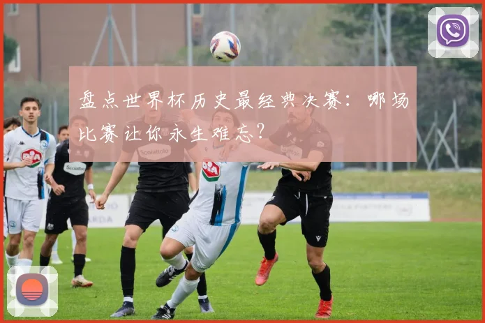 盘点世界杯历史最经典决赛:哪场比赛让你永生难忘?