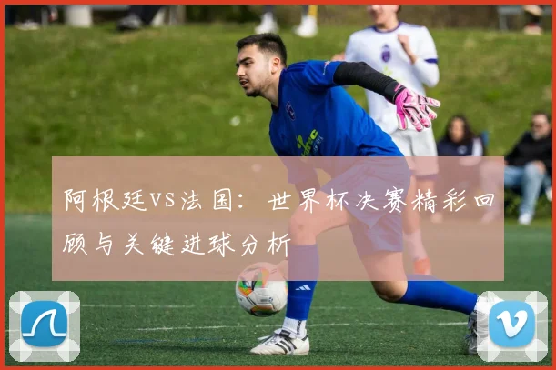 阿根廷vs法国：世界杯决赛精彩回顾与关键进球分析