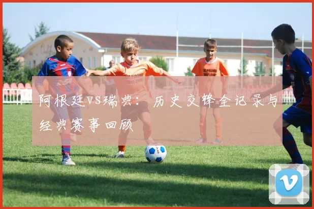 阿根廷vs瑞典：历史交锋全记录与经典赛事回顾
