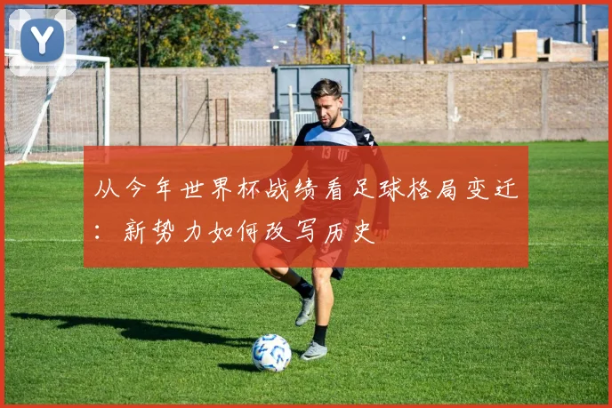 从今年世界杯战绩看足球格局变迁:新势力如何改写历史