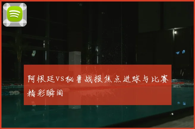阿根廷vs秘鲁战报焦点进球与比赛精彩瞬间