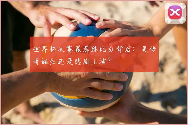 世界杯决赛最悬殊比分背后:是传奇诞生还是悲剧上演?