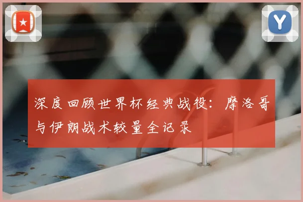 深度回顾世界杯经典战役:摩洛哥与伊朗战术较量全记录