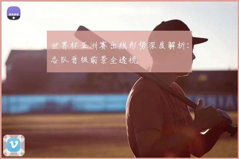 世界杯亚洲赛出线形势深度解析:各队晋级前景全透视