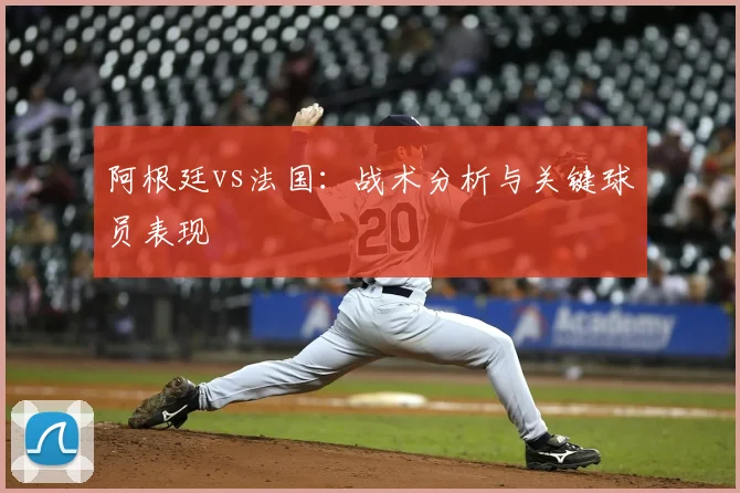 阿根廷vs法国：战术分析与关键球员表现