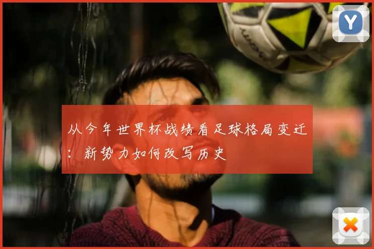 从今年世界杯战绩看足球格局变迁：新势力如何改写历史