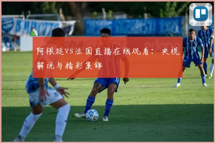 阿根廷vs法国直播在线观看：央视解说与精彩集锦