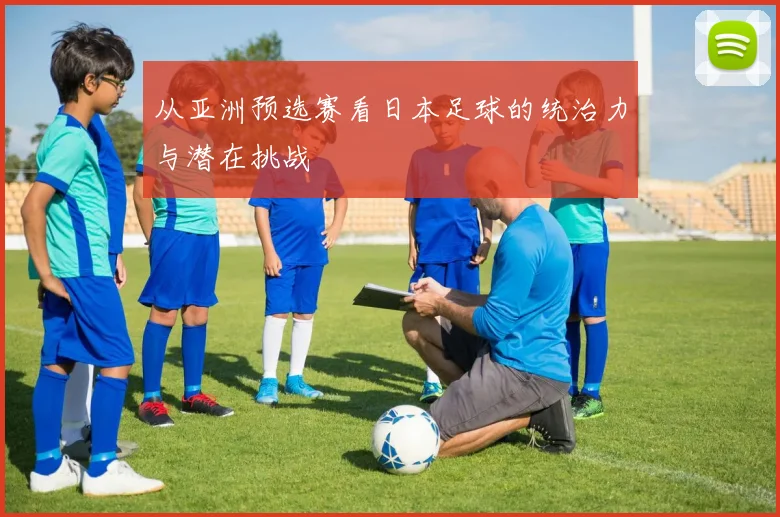 从亚洲预选赛看日本足球的统治力与潜在挑战