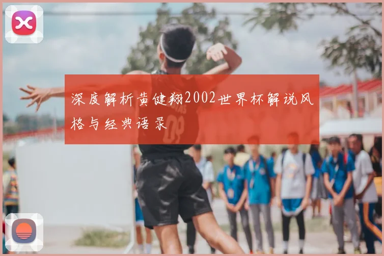 深度解析黄健翔2002世界杯解说风格与经典语录