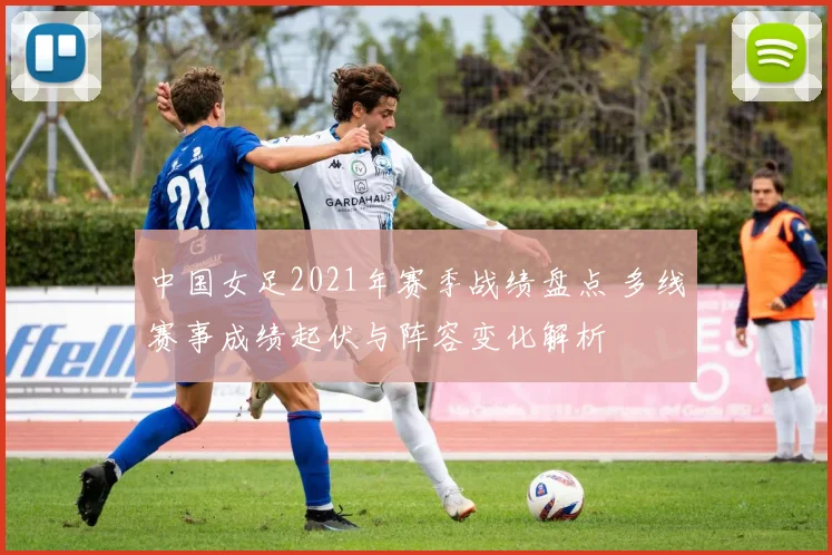 中国女足2021年赛季战绩盘点 多线赛事成绩起伏与阵容变化解析