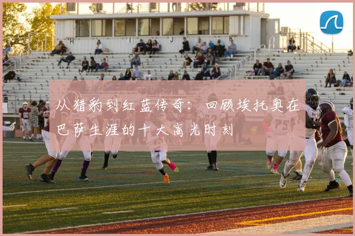 从猎豹到红蓝传奇：回顾埃托奥在巴萨生涯的十大高光时刻