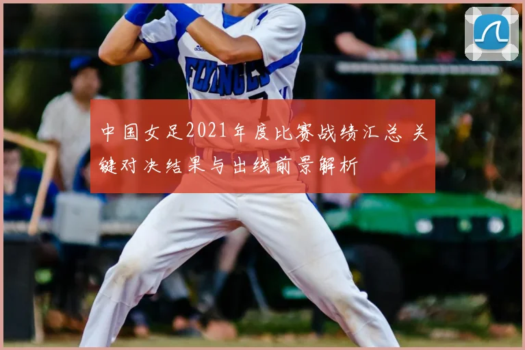 中国女足2021年度比赛战绩汇总 关键对决结果与出线前景解析