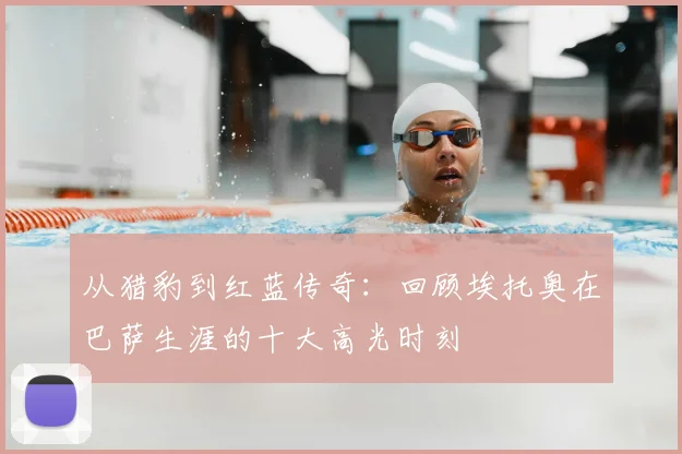 从猎豹到红蓝传奇：回顾埃托奥在巴萨生涯的十大高光时刻