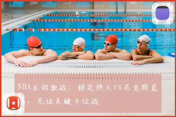 NBA东部激战：锁定热火vs尼克斯直播，见证关键卡位战