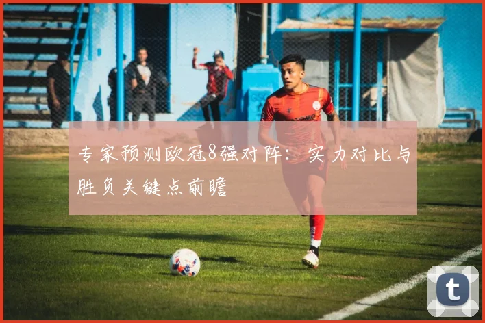 专家预测欧冠8强对阵：实力对比与胜负关键点前瞻