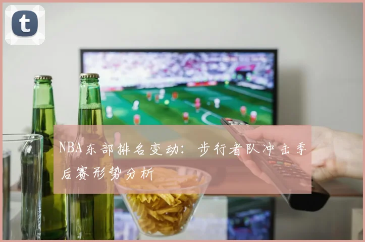NBA东部排名变动：步行者队冲击季后赛形势分析